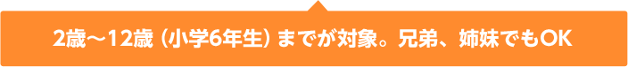 2歳~12歳(小学6年生)までが対象。兄弟、姉妹でもOK 2歳~12歳(小学6年生)までが対象。兄弟、姉妹でもOK